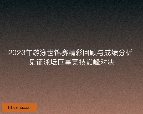 2023年游泳世锦赛精彩回顾与成绩分析 见证泳坛巨星竞技巅峰对决 2023年游泳世锦赛精彩回顾与成绩分析 见证泳坛巨星竞技巅峰对决