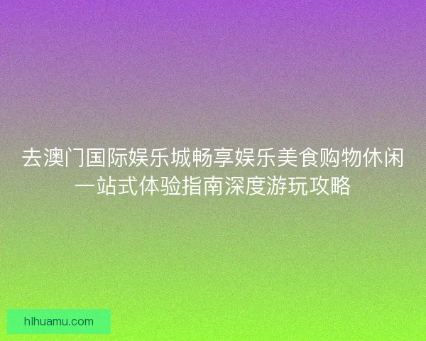 去澳门国际娱乐城畅享娱乐美食购物休闲一站式体验指南深度游玩攻略 去澳门国际娱乐城畅享娱乐美食购物休闲一站式体验指南深度游玩攻略