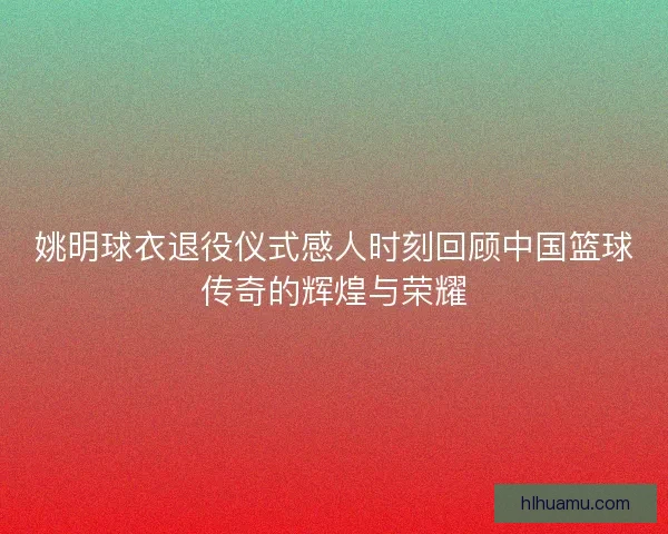 姚明球衣退役仪式感人时刻回顾中国篮球传奇的辉煌与荣耀