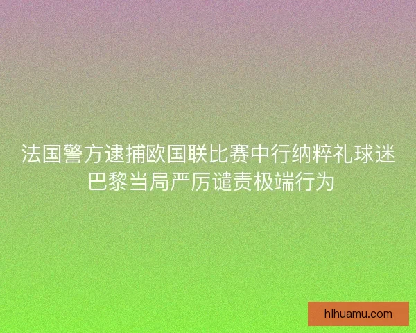 法国警方逮捕欧国联比赛中行纳粹礼球迷 巴黎当局严厉谴责极端行为