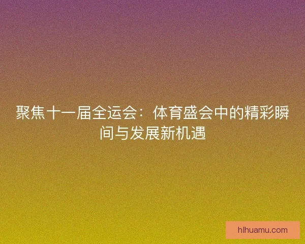 聚焦十一届全运会：体育盛会中的精彩瞬间与发展新机遇