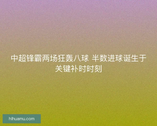 中超锋霸两场狂轰八球 半数进球诞生于关键补时时刻 中超锋霸两场狂轰八球 半数进球诞生于关键补时时刻