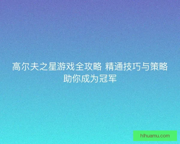 高尔夫之星游戏全攻略 精通技巧与策略助你成为冠军