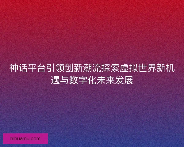 神话平台引领创新潮流探索虚拟世界新机遇与数字化未来发展