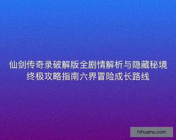 仙剑传奇录破解版全剧情解析与隐藏秘境终极攻略指南六界冒险成长路线
