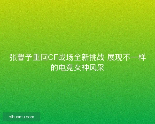 张馨予重回CF战场全新挑战 展现不一样的电竞女神风采
