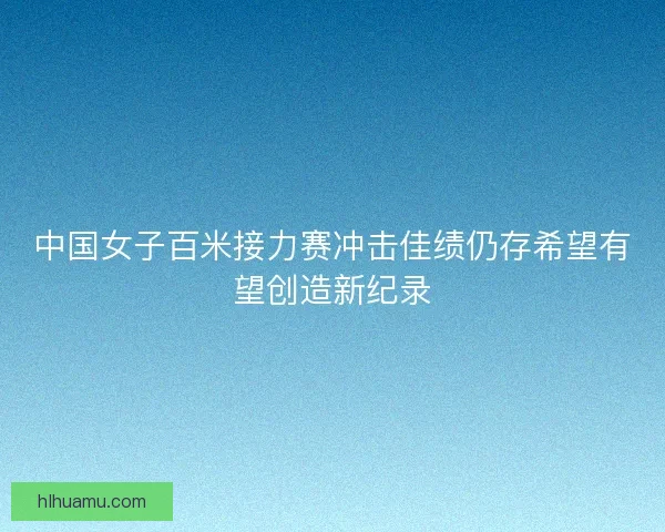 中国女子百米接力赛冲击佳绩仍存希望有望创造新纪录