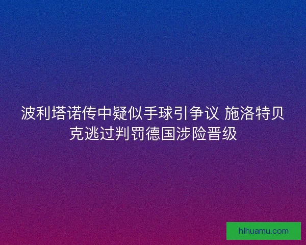 波利塔诺传中疑似手球引争议 施洛特贝克逃过判罚德国涉险晋级