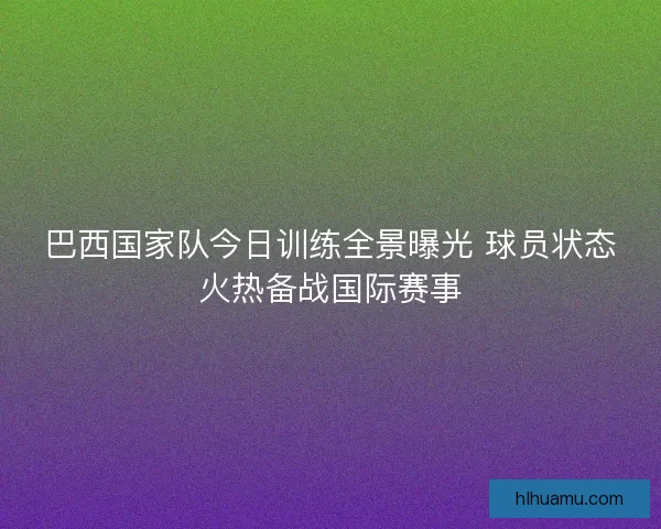 巴西国家队今日训练全景曝光 球员状态火热备战国际赛事