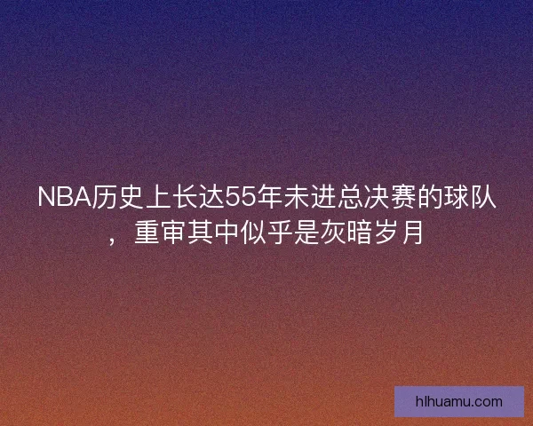 NBA历史上长达55年未进总决赛的球队，重审其中似乎是灰暗岁月