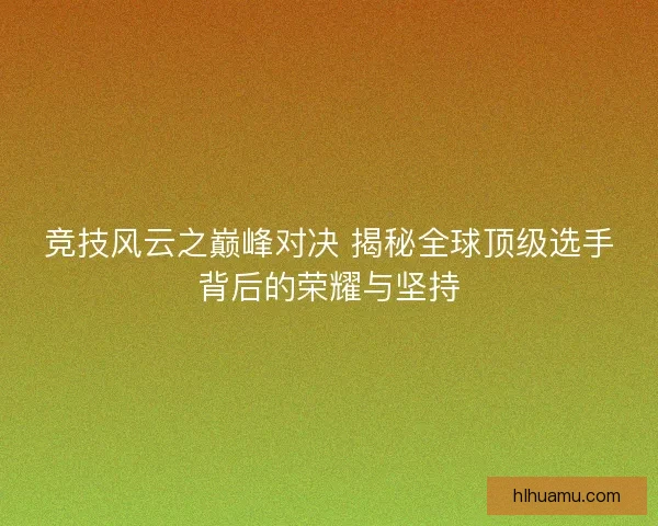 竞技风云之巅峰对决 揭秘全球顶级选手背后的荣耀与坚持