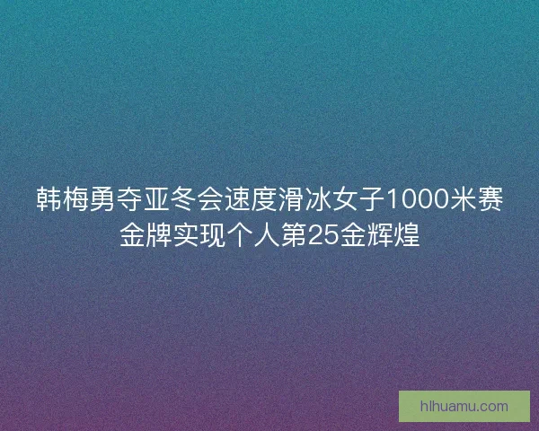韩梅勇夺亚冬会速度滑冰女子1000米赛金牌实现个人第25金辉煌