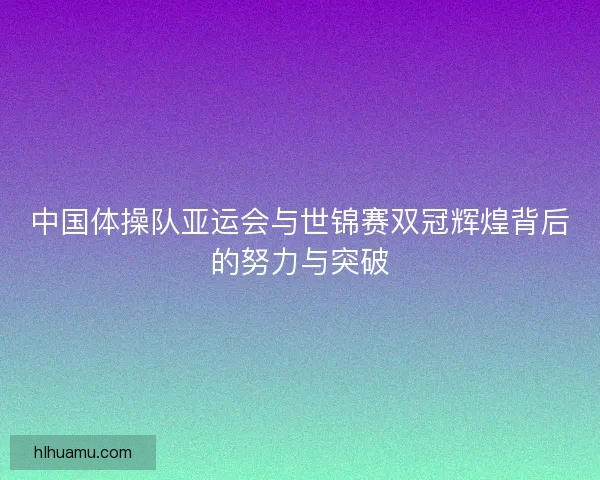 中国体操队亚运会与世锦赛双冠辉煌背后的努力与突破