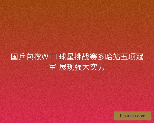 国乒包揽WTT球星挑战赛多哈站五项冠军 展现强大实力 国乒包揽WTT球星挑战赛多哈站五项冠军 展现强大实力