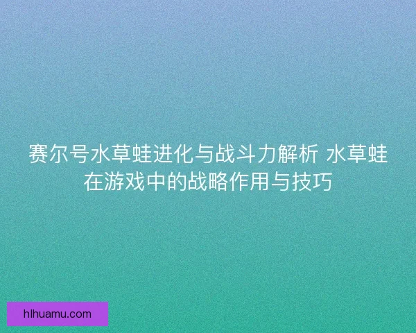 赛尔号水草蛙进化与战斗力解析 水草蛙在游戏中的战略作用与技巧 赛尔号水草蛙进化与战斗力解析 水草蛙在游戏中的战略作用与技巧