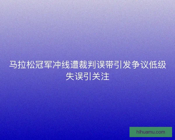 马拉松冠军冲线遭裁判误带引发争议低级失误引关注