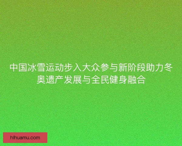 中国冰雪运动步入大众参与新阶段助力冬奥遗产发展与全民健身融合