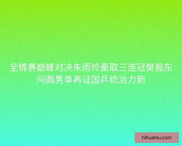 全锦赛巅峰对决朱雨玲豪取三连冠樊振东问鼎男单再证国乒统治力新