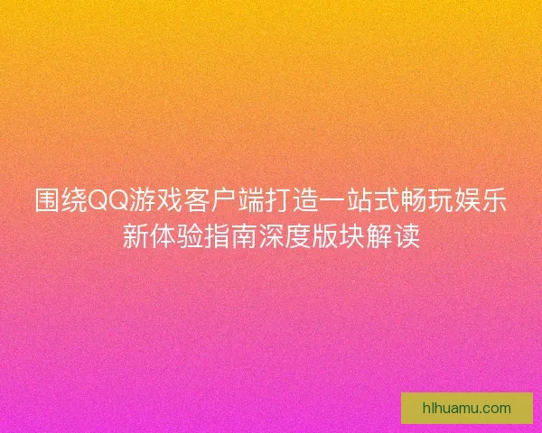 围绕QQ游戏客户端打造一站式畅玩娱乐新体验指南深度版块解读