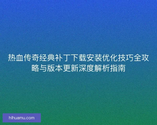 热血传奇经典补丁下载安装优化技巧全攻略与版本更新深度解析指南