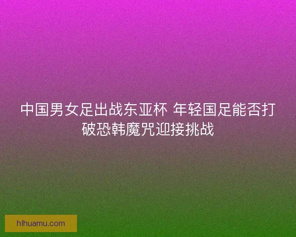 中国男女足出战东亚杯 年轻国足能否打破恐韩魔咒迎接挑战 中国男女足出战东亚杯 年轻国足能否打破恐韩魔咒迎接挑战