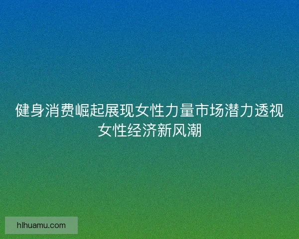 健身消费崛起展现女性力量市场潜力透视女性经济新风潮 健身消费崛起展现女性力量市场潜力透视女性经济新风潮
