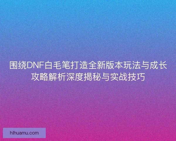 围绕DNF白毛笔打造全新版本玩法与成长攻略解析深度揭秘与实战技巧