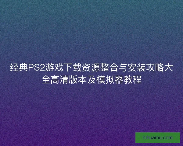 经典PS2游戏下载资源整合与安装攻略大全高清版本及模拟器教程 经典PS2游戏下载资源整合与安装攻略大全高清版本及模拟器教程