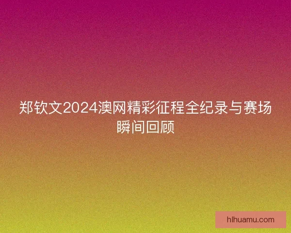 郑钦文2024澳网精彩征程全纪录与赛场瞬间回顾