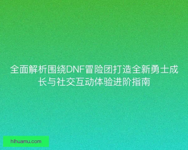 全面解析围绕DNF冒险团打造全新勇士成长与社交互动体验进阶指南
