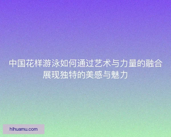 中国花样游泳如何通过艺术与力量的融合展现独特的美感与魅力