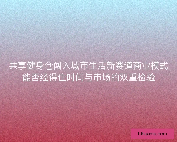 共享健身仓闯入城市生活新赛道商业模式能否经得住时间与市场的双重检验 共享健身仓闯入城市生活新赛道商业模式能否经得住时间与市场的双重检验