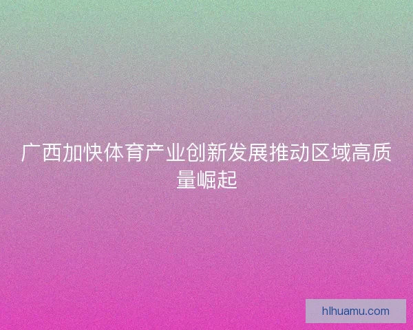 广西加快体育产业创新发展推动区域高质量崛起
