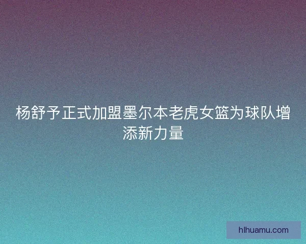 杨舒予正式加盟墨尔本老虎女篮为球队增添新力量