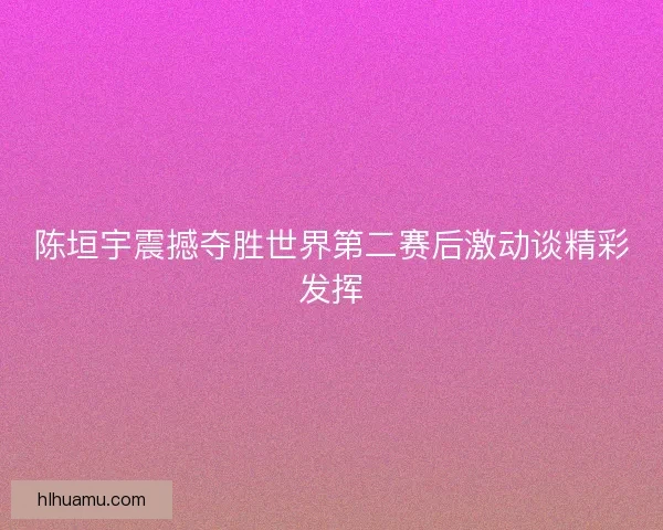 陈垣宇震撼夺胜世界第二赛后激动谈精彩发挥