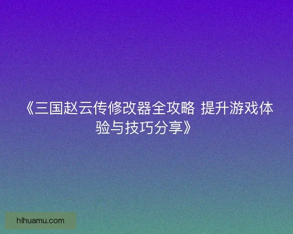 《三国赵云传修改器全攻略 提升游戏体验与技巧分享》