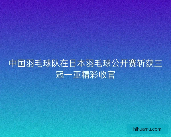 中国羽毛球队在日本羽毛球公开赛斩获三冠一亚精彩收官