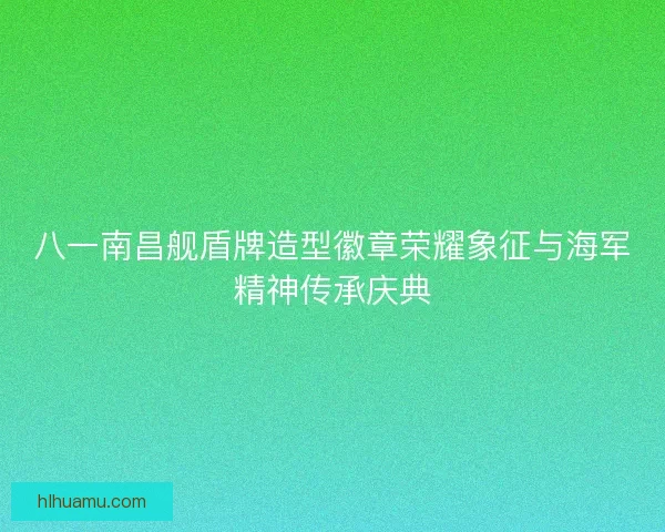 八一南昌舰盾牌造型徽章荣耀象征与海军精神传承庆典