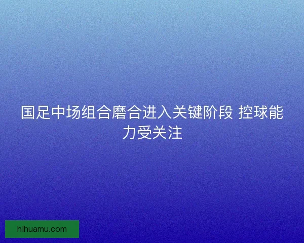 国足中场组合磨合进入关键阶段 控球能力受关注