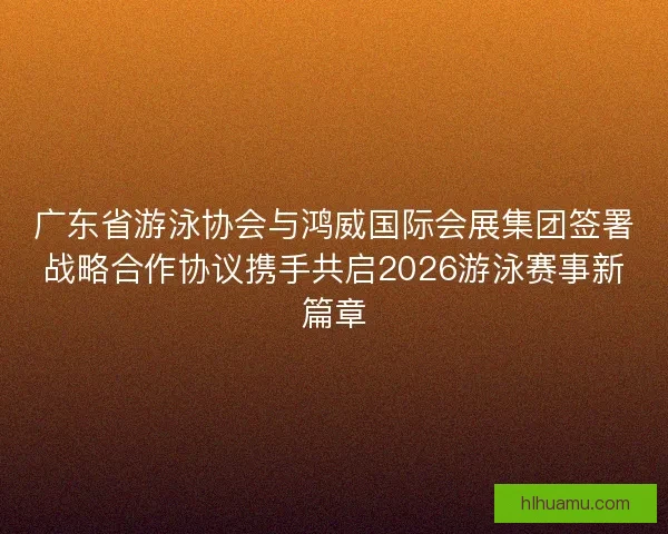广东省游泳协会与鸿威国际会展集团签署战略合作协议携手共启2026游泳赛事新篇章