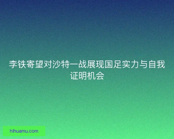 李铁寄望对沙特一战展现国足实力与自我证明机会