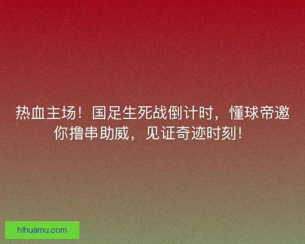 热血主场！国足生死战倒计时，懂球帝邀你撸串助威，见证奇迹时刻！